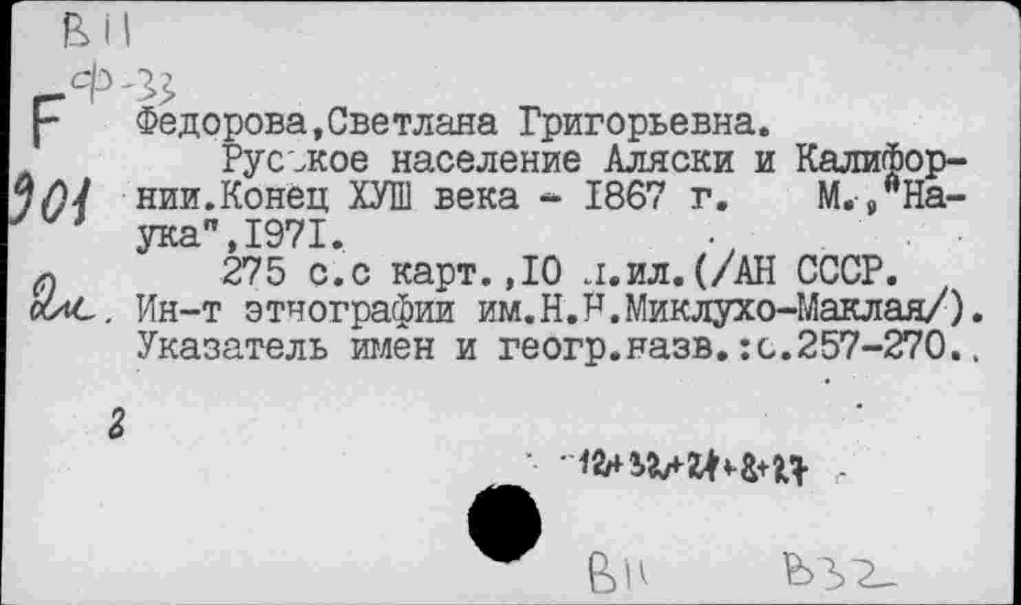 ﻿Федорова,Светлана Григорьевна.
,	Русское население Аляски и Калифор-
нии.Конец ХУШ века ~ 1867 г. М.9АНа-
* ука",1971.
275 с.с карт.,10 л.ил.(/АН СССР.
«ис. Ин-т этнографии им.Н.Р.Миклухо-Маклая/). Указатель имен и геогр.назв.:с.257-270..
2

